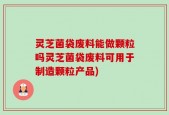灵芝菌袋废料能做颗粒吗灵芝菌袋废料可用于制造颗粒产品)