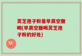 灵芝孢子粉是早晨空腹喝(早晨空腹喝灵芝孢子粉的好处)