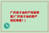 广药孢子油的产地是哪里(广药孢子油的原产地在哪里？)