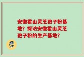 安徽霍山灵芝孢子粉基地？探访安徽霍山灵芝孢子粉的生产基地？