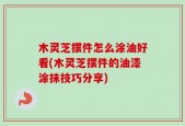 木灵芝摆件怎么涂油好看(木灵芝摆件的油漆涂抹技巧分享)