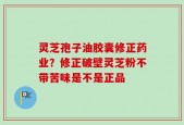 灵芝孢子油胶囊修正药业？修正破壁灵芝粉不带苦味是不是正品