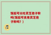 饭后可以吃灵芝孢子粉吗(饭后可食用灵芝孢子粉吗？)