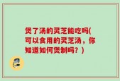 煲了汤的灵芝能吃吗(可以食用的灵芝汤，你知道如何煲制吗？)