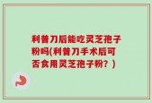 利普刀后能吃灵芝孢子粉吗(利普刀手术后可否食用灵芝孢子粉？)