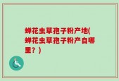 蝉花虫草孢子粉产地(蝉花虫草孢子粉产自哪里？)