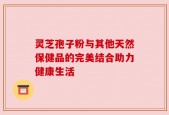 灵芝孢子粉与其他天然保健品的完美结合助力健康生活