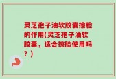 灵芝孢子油软胶囊擦脸的作用(灵芝孢子油软胶囊，适合擦脸使用吗？)