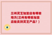 兰州灵芝加盟店有哪些地方(兰州有哪些加盟店能卖到灵芝产品？)