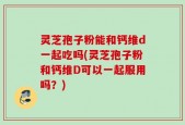 灵芝孢子粉能和钙维d一起吃吗(灵芝孢子粉和钙维D可以一起服用吗？)
