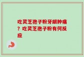 吃灵芝孢子粉牙龈肿痛？吃灵芝孢子粉有何反应