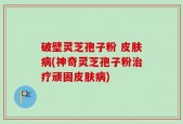 破壁灵芝孢子粉 皮肤病(神奇灵芝孢子粉治疗顽固皮肤病)