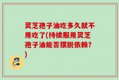 灵芝孢子油吃多久就不用吃了(持续服用灵芝孢子油能否摆脱依赖？)