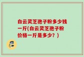 白云灵芝孢子粉多少钱一斤(白云灵芝孢子粉价格一斤是多少？)