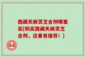 西藏天麻灵芝合剂哪里买(购买西藏天麻灵芝合剂，这里有推荐！)