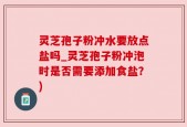 灵芝孢子粉冲水要放点盐吗_灵芝孢子粉冲泡时是否需要添加食盐？)
