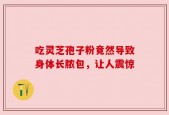 吃灵芝孢子粉竟然导致身体长脓包，让人震惊