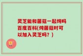 灵芝能和菌菇一起炖吗百度百科(炖菌菇时可以加入灵芝吗？)