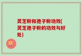灵芝粉和孢子粉功效(灵芝孢子粉的功效与好处)
