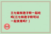 三七能和孢子粉一起吃吗(三七和孢子粉可以一起食用吗？)