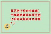 灵芝孢子粉对中晚期(中晚期患者常吃灵芝孢子粉可以起到什么作用？)