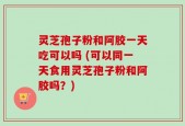 灵芝孢子粉和阿胶一天吃可以吗 (可以同一天食用灵芝孢子粉和阿胶吗？)