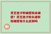 灵芝孢子粉破壁和未破壁？灵芝孢子粉头道粉和破壁有什么区别吗