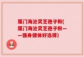 厦门海沧灵芝孢子粉(厦门海沧灵芝孢子粉——强身健体好选择)