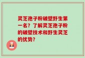 灵芝孢子粉破壁野生第一名？了解灵芝孢子粉的破壁技术和野生灵芝的优势？