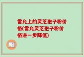 雷允上的灵芝孢子粉价格(雷允灵芝孢子粉价格进一步降低)