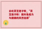 去吃灵芝孢子粉_“灵芝孢子粉：提升免疫力与健康的天然选择”