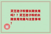 灵芝孢子粉要长期食用吗？？灵芝孢子粉的长期食用效果与注意事项？