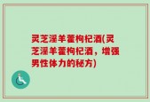 灵芝淫羊藿枸杞酒(灵芝淫羊藿枸杞酒，增强男性体力的秘方)