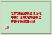 怎样知道是破壁灵芝孢子粉？金奥力牌破壁灵芝孢子粉是真的吗