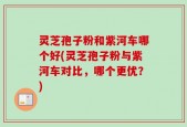 灵芝孢子粉和紫河车哪个好(灵芝孢子粉与紫河车对比，哪个更优？)