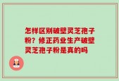 怎样区别破壁灵芝孢子粉？修正药业生产破壁灵芝孢子粉是真的吗