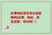 红枣枸杞灵芝可以泡茶喝吗(红枣、枸杞、灵芝泡茶：可行吗？)