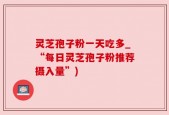 灵芝孢子粉一天吃多_“每日灵芝孢子粉推荐摄入量”)
