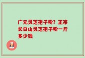 广元灵芝孢子粉？正宗长白山灵芝孢子粉一斤多少钱