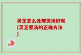 灵芝怎么处理煲汤好呢(灵芝煮汤的正确方法)