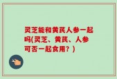灵芝能和黄芪人参一起吗(灵芝、黄芪、人参可否一起食用？)