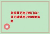 粤微灵芝孢子粉门店？灵芝破壁孢子粉哪里有卖