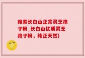 搜索长白山正宗灵芝孢子粉_长白山优质灵芝孢子粉，纯正天然)