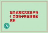 低价旅游买灵芝孢子粉？灵芝孢子粉在哪里能买到