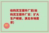 收购灵芝摆件厂家(收购灵芝摆件厂家：扩大生产规模，满足市场需求)