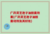 广药灵芝孢子油胶囊效果(广药灵芝孢子油胶囊功效及其好处)