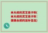 米大叔的灵芝孢子粉(米大叔的灵芝孢子粉：健康永续的滋补佳选)