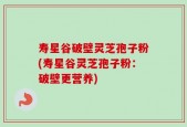 寿星谷破壁灵芝孢子粉(寿星谷灵芝孢子粉：破壁更营养)