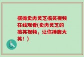摆摊卖肉灵芝搞笑视频在线观看(卖肉灵芝的搞笑视频，让你捧腹大笑！)