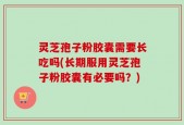 灵芝孢子粉胶囊需要长吃吗(长期服用灵芝孢子粉胶囊有必要吗？)